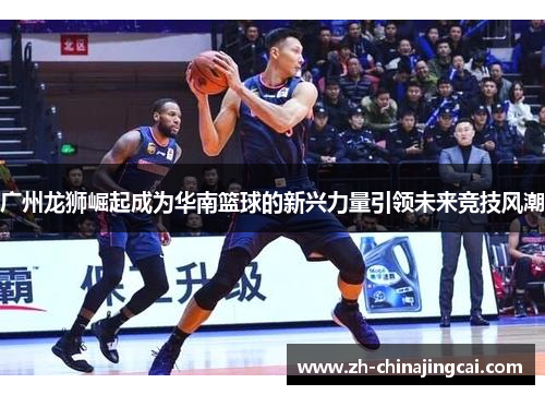 广州龙狮崛起成为华南篮球的新兴力量引领未来竞技风潮 广州龙狮崛起成为华南篮球的新兴力量引领未来竞技风潮