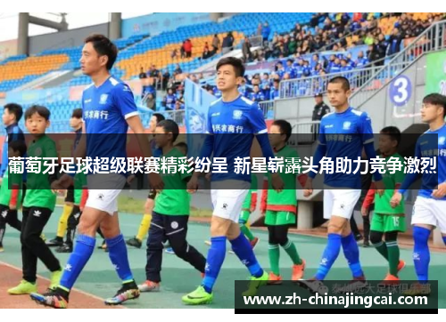 葡萄牙足球超级联赛精彩纷呈 新星崭露头角助力竞争激烈 葡萄牙足球超级联赛精彩纷呈 新星崭露头角助力竞争激烈