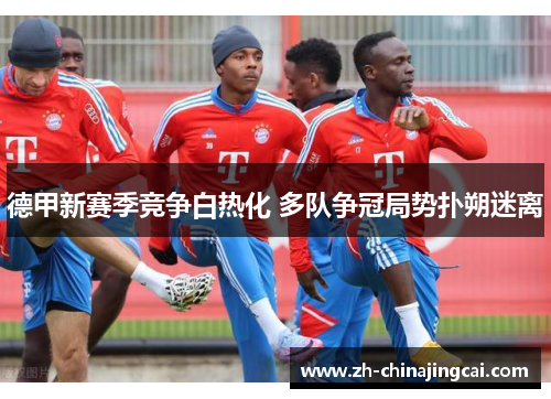 德甲新赛季竞争白热化 多队争冠局势扑朔迷离 德甲新赛季竞争白热化 多队争冠局势扑朔迷离