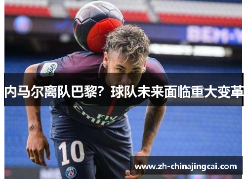 内马尔离队巴黎?球队未来面临重大变革 内马尔离队巴黎?球队未来面临重大变革