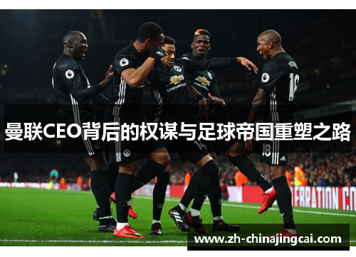 曼联CEO背后的权谋与足球帝国重塑之路 曼联CEO背后的权谋与足球帝国重塑之路
